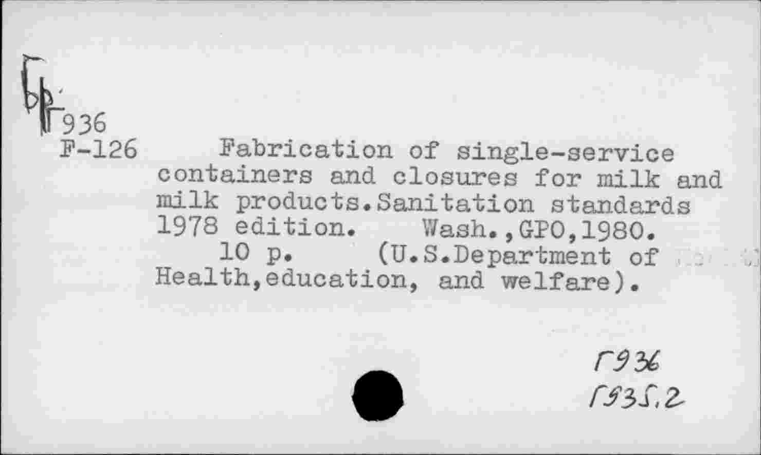 ﻿T9 36
F-126 Fabrication of single-service containers and closures for milk and milk products.Sanitation standards 1978 edition. Wash.,GPO,1980.
10 p.	(U.S.Department of
Health,education, and welfare).
